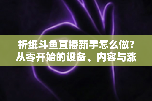 折纸斗鱼直播新手怎么做？从零开始的设备、内容与涨粉全流程实用指南