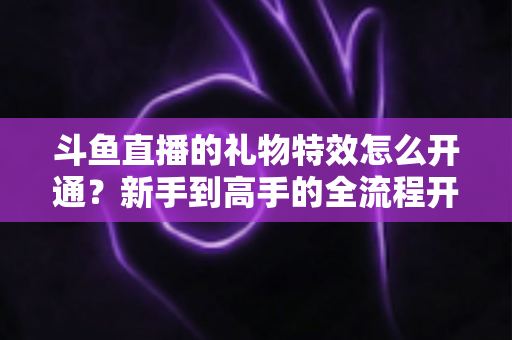 斗鱼直播的礼物特效怎么开通？新手到高手的全流程开通指南与实用技巧