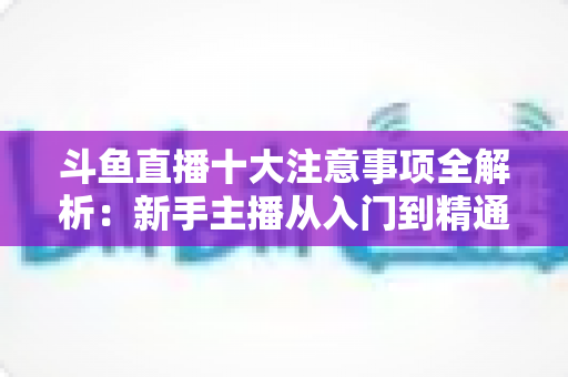 斗鱼直播十大注意事项全解析:新手主播从入门到精通的必备成功指南 斗鱼直播十大注意事项全解析:新手主播从入门到精通的必备成功指南