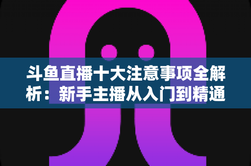 斗鱼直播十大注意事项全解析：新手主播从入门到精通的必备成功指南