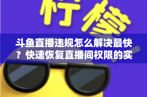 斗鱼直播违规怎么解决最快？快速恢复直播间权限的实用指南