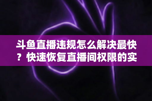 斗鱼直播违规怎么解决最快？快速恢复直播间权限的实用指南