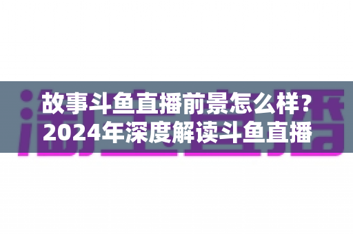 故事斗鱼直播前景怎么样？2024年深度解读斗鱼直播平台的发展现状与未来趋势
