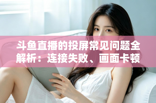 斗鱼直播的投屏常见问题全解析：连接失败、画面卡顿、声音异常一站式解决方案指南