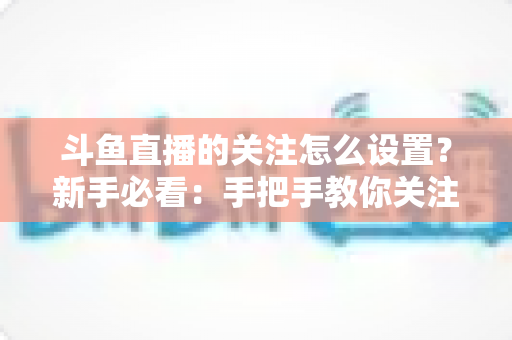 斗鱼直播的关注怎么设置？新手必看：手把手教你关注主播、管理关注列表与开启开播提醒的完整攻略