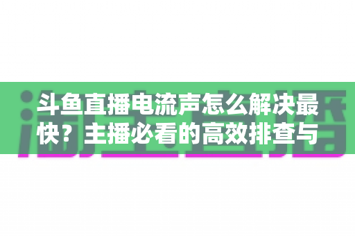 斗鱼直播电流声怎么解决最快？主播必看的高效排查与处理全攻略