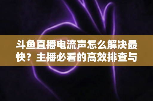 斗鱼直播电流声怎么解决最快？主播必看的高效排查与处理全攻略