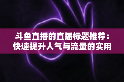 斗鱼直播的直播标题推荐:快速提升人气与流量的实用指南 斗鱼直播的直播标题推荐:快速提升人气与流量的实用指南