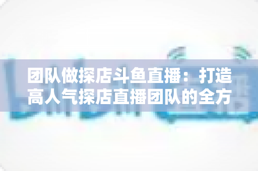 团队做探店斗鱼直播:打造高人气探店直播团队的全方位实战指南 团队做探店斗鱼直播:打造高人气探店直播团队的全方位实战指南