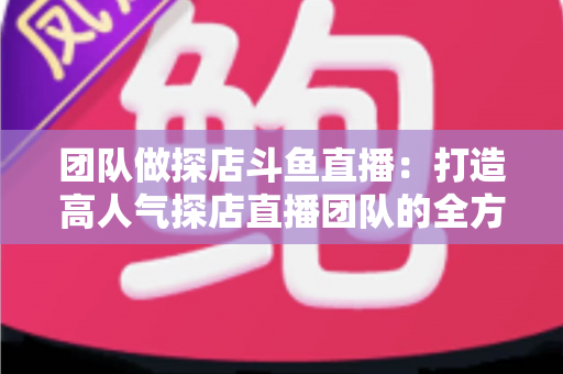 团队做探店斗鱼直播:打造高人气探店直播团队的全方位实战指南 团队做探店斗鱼直播:打造高人气探店直播团队的全方位实战指南
