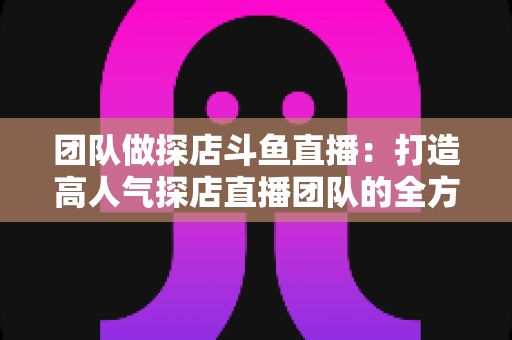 团队做探店斗鱼直播：打造高人气探店直播团队的全方位实战指南