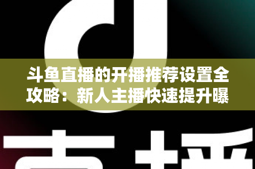 斗鱼直播的开播推荐设置全攻略：新人主播快速提升曝光与流量的实战指南