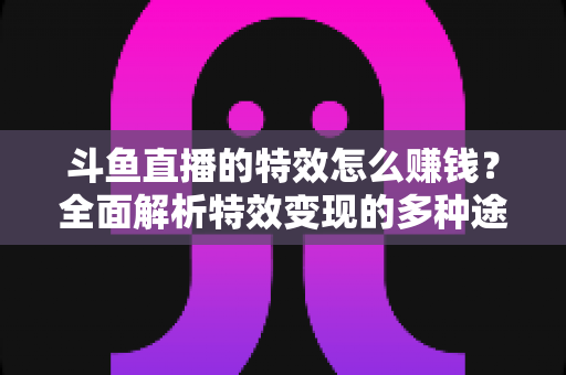 斗鱼直播的特效怎么赚钱?全面解析特效变现的多种途径与实战指南 斗鱼直播的特效怎么赚钱?全面解析特效变现的多种途径与实战指南