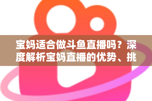 宝妈适合做斗鱼直播吗？深度解析宝妈直播的优势、挑战与实操建议