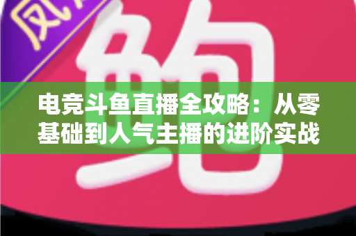 电竞斗鱼直播全攻略：从零基础到人气主播的进阶实战手册