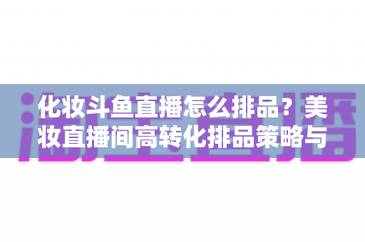 化妆斗鱼直播怎么排品？美妆直播间高转化排品策略与实战技巧全解析