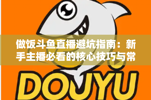 做饭斗鱼直播避坑指南：新手主播必看的核心技巧与常见误区解析