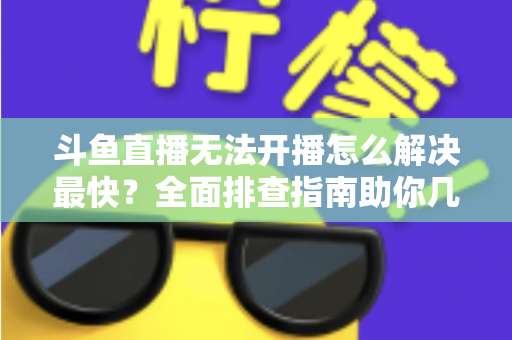 斗鱼直播无法开播怎么解决最快?全面排查指南助你几分钟内恢复直播 斗鱼直播无法开播怎么解决最快?全面排查指南助你几分钟内恢复直播