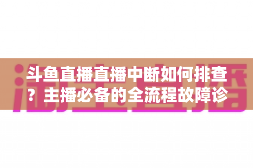 斗鱼直播直播中断如何排查?主播必备的全流程故障诊断与快速恢复指南 斗鱼直播直播中断如何排查?主播必备的全流程故障诊断与快速恢复指南