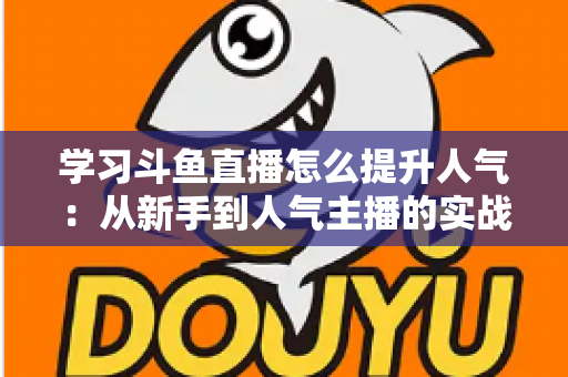 学习斗鱼直播怎么提升人气:从新手到人气主播的实战运营指南 学习斗鱼直播怎么提升人气:从新手到人气主播的实战运营指南
