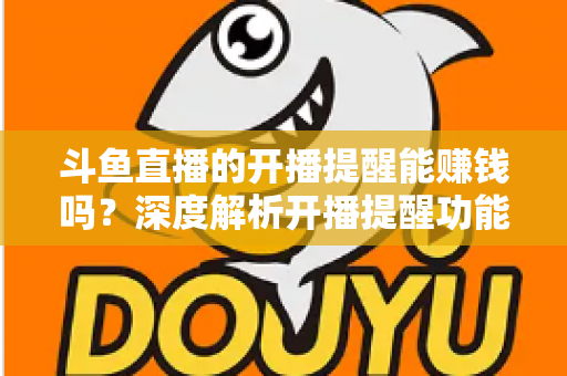 斗鱼直播的开播提醒能赚钱吗？深度解析开播提醒功能背后的变现真相与实用赚钱攻略