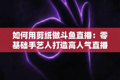 如何用剪纸做斗鱼直播:零基础手艺人打造高人气直播间的完整实战指南 如何用剪纸做斗鱼直播:零基础手艺人打造高人气直播间的完整实战指南