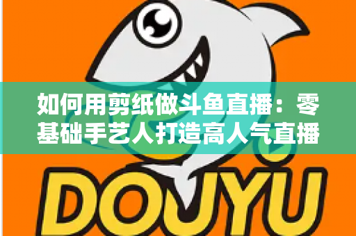 如何用剪纸做斗鱼直播：零基础手艺人打造高人气直播间的完整实战指南