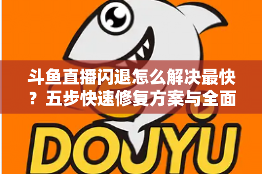 斗鱼直播闪退怎么解决最快？五步快速修复方案与全面排查指南助你畅享直播