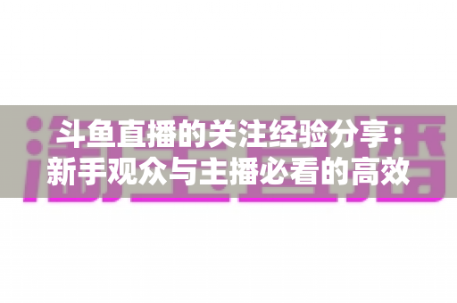 斗鱼直播的关注经验分享:新手观众与主播必看的高效涨粉指南 斗鱼直播的关注经验分享:新手观众与主播必看的高效涨粉指南