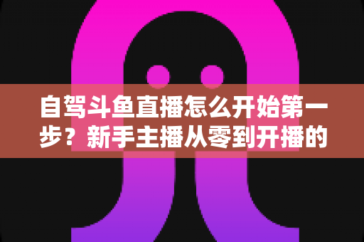 自驾斗鱼直播怎么开始第一步？新手主播从零到开播的完整实战指南