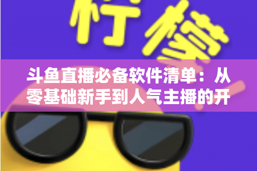 斗鱼直播必备软件清单：从零基础新手到人气主播的开播装备全攻略