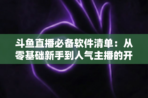 斗鱼直播必备软件清单：从零基础新手到人气主播的开播装备全攻略