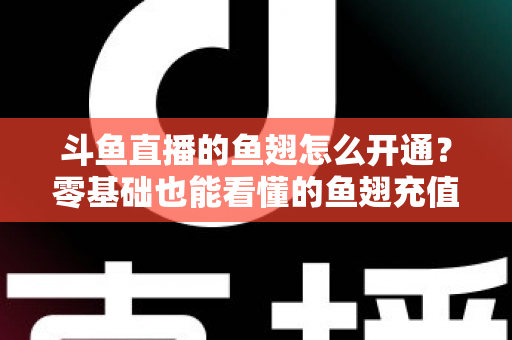斗鱼直播的鱼翅怎么开通？零基础也能看懂的鱼翅充值开通全流程与实用避坑指南