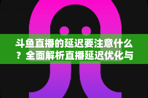 斗鱼直播的延迟要注意什么？全面解析直播延迟优化与观看体验提升指南