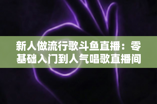 新人做流行歌斗鱼直播:零基础入门到人气唱歌直播间的完整实战指南 新人做流行歌斗鱼直播:零基础入门到人气唱歌直播间的完整实战指南
