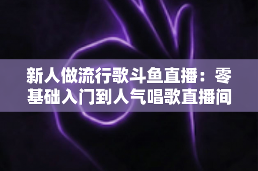 新人做流行歌斗鱼直播:零基础入门到人气唱歌直播间的完整实战指南 新人做流行歌斗鱼直播:零基础入门到人气唱歌直播间的完整实战指南