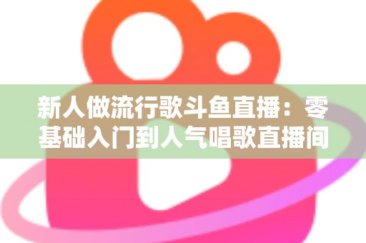 新人做流行歌斗鱼直播：零基础入门到人气唱歌直播间的完整实战指南
