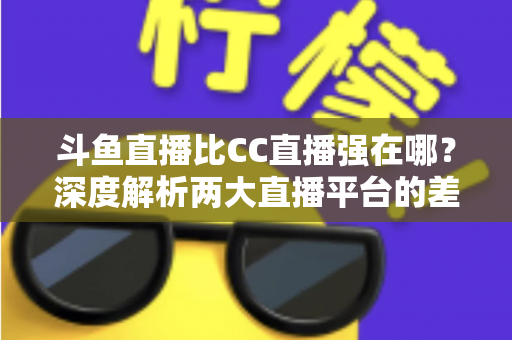 斗鱼直播比CC直播强在哪？深度解析两大直播平台的差异化优势与选择指南