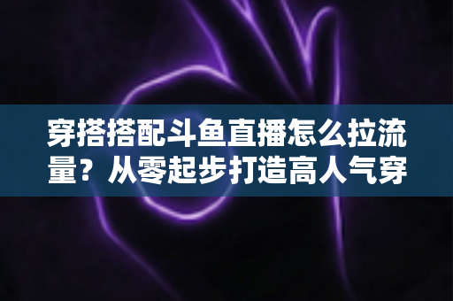 穿搭搭配斗鱼直播怎么拉流量？从零起步打造高人气穿搭直播间的完整攻略