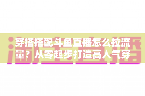 穿搭搭配斗鱼直播怎么拉流量？从零起步打造高人气穿搭直播间的完整攻略
