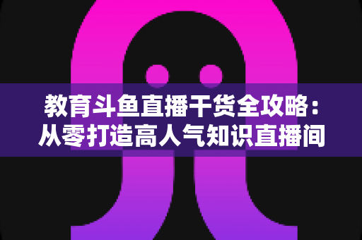 教育斗鱼直播干货全攻略:从零打造高人气知识直播间的实战技巧与运营指南 教育斗鱼直播干货全攻略:从零打造高人气知识直播间的实战技巧与运营指南
