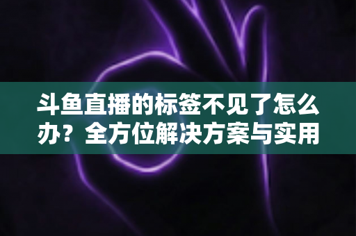 斗鱼直播的标签不见了怎么办？全方位解决方案与实用技巧大公开