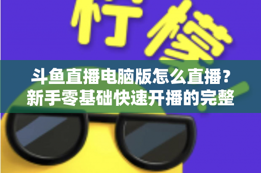 斗鱼直播电脑版怎么直播？新手零基础快速开播的完整教程指南