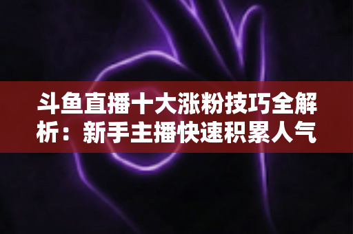 斗鱼直播十大涨粉技巧全解析：新手主播快速积累人气的实战指南