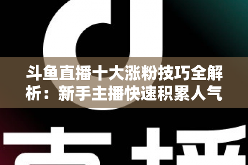 斗鱼直播十大涨粉技巧全解析：新手主播快速积累人气的实战指南