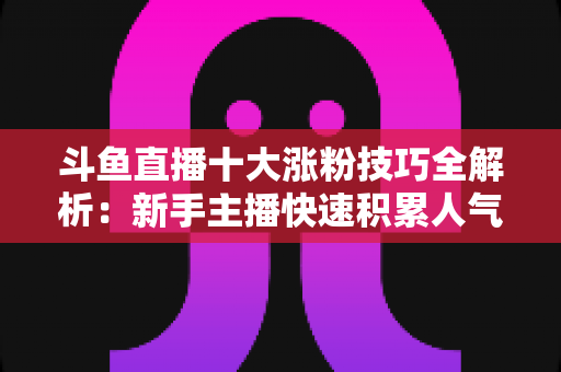 斗鱼直播十大涨粉技巧全解析：新手主播快速积累人气的实战指南
