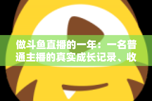 做斗鱼直播的一年:一名普通主播的真实成长记录、收入揭秘与避坑经验全分享 做斗鱼直播的一年:一名普通主播的真实成长记录、收入揭秘与避坑经验全分享