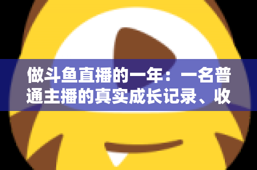 做斗鱼直播的一年：一名普通主播的真实成长记录、收入揭秘与避坑经验全分享