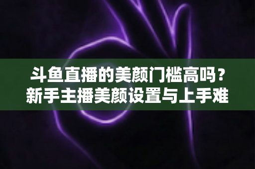 斗鱼直播的美颜门槛高吗?新手主播美颜设置与上手难度全面解析 斗鱼直播的美颜门槛高吗?新手主播美颜设置与上手难度全面解析