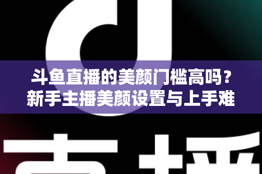 斗鱼直播的美颜门槛高吗？新手主播美颜设置与上手难度全面解析